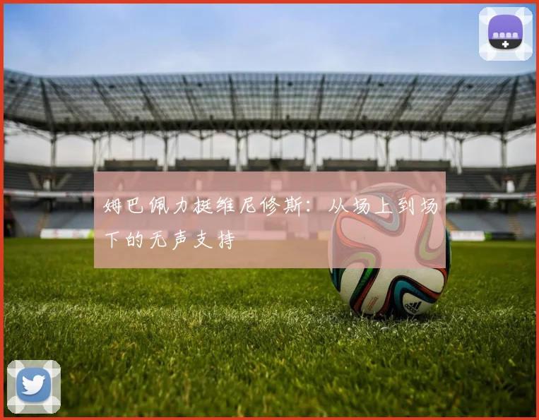 姆巴佩力挺维尼修斯:从场上到场下的无声支持