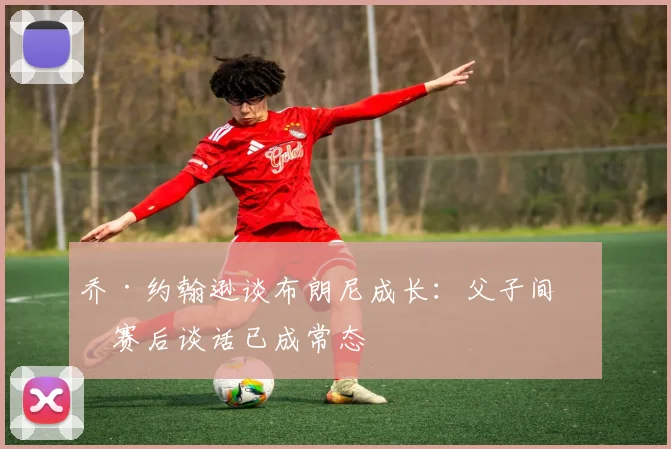 乔·约翰逊谈布朗尼成长：父子间的赛后谈话已成常态