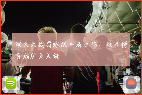 湖火大战罚球线平局收场,细节博弈成胜负关键