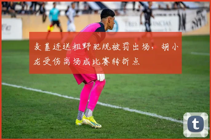 麦基连送粗野犯规被罚出场，胡小龙受伤离场成比赛转折点