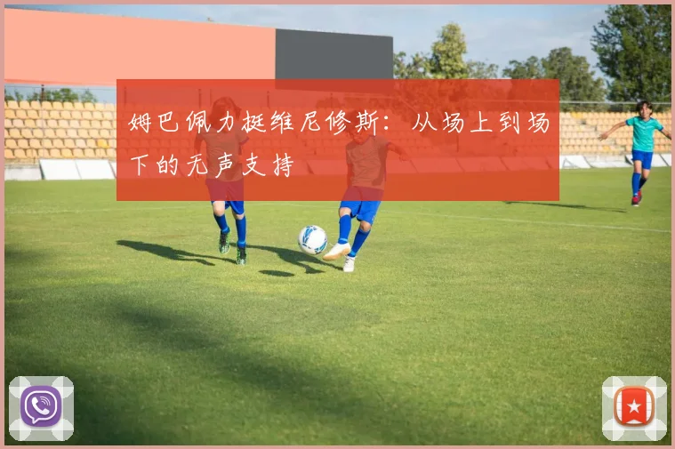 姆巴佩力挺维尼修斯:从场上到场下的无声支持