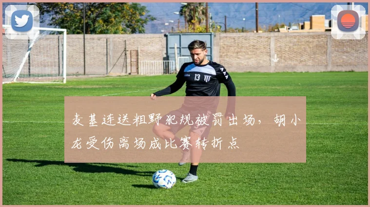 麦基连送粗野犯规被罚出场，胡小龙受伤离场成比赛转折点