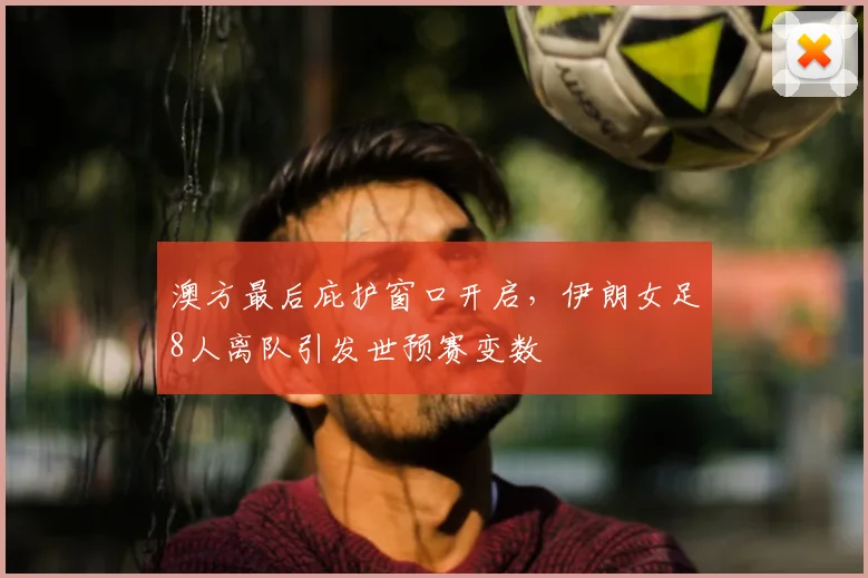 澳方最后庇护窗口开启，伊朗女足8人离队引发世预赛变数