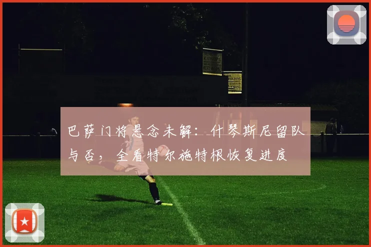 巴萨门将悬念未解：什琴斯尼留队与否，全看特尔施特根恢复进度
