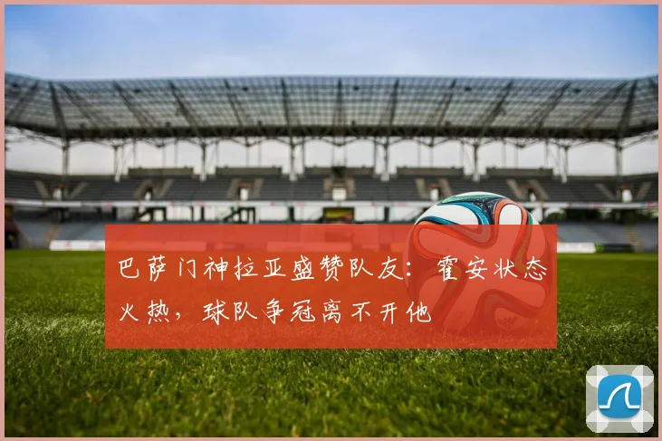 巴萨门神拉亚盛赞队友：霍安状态火热，球队争冠离不开他