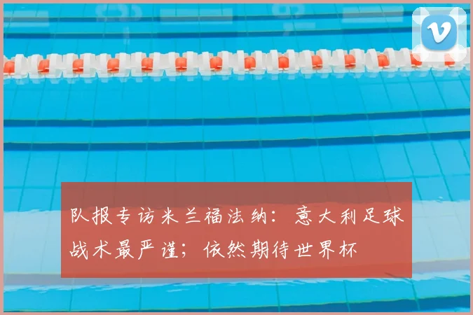 队报专访米兰福法纳：意大利足球战术最严谨；依然期待世界杯