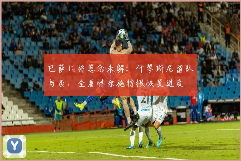巴萨门将悬念未解：什琴斯尼留队与否，全看特尔施特根恢复进度