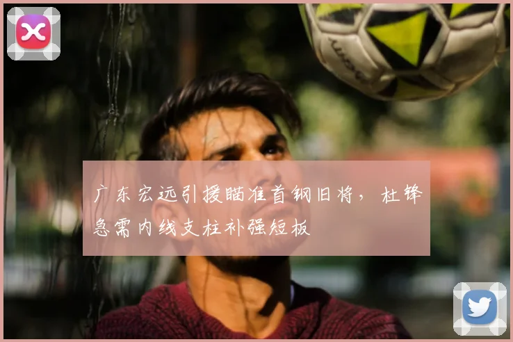 广东宏远引援瞄准首钢旧将，杜锋急需内线支柱补强短板