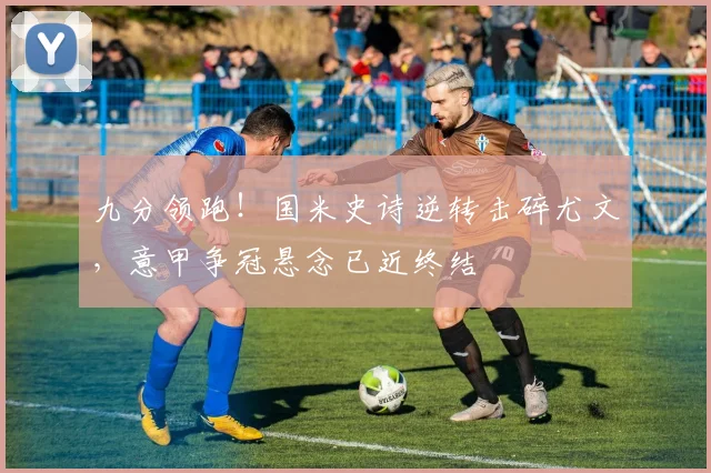 九分领跑！国米史诗逆转击碎尤文，意甲争冠悬念已近终结