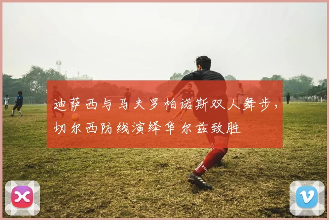 迪萨西与马夫罗帕诺斯双人舞步，切尔西防线演绎华尔兹致胜