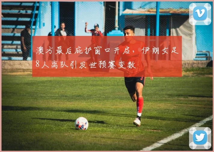 澳方最后庇护窗口开启，伊朗女足8人离队引发世预赛变数