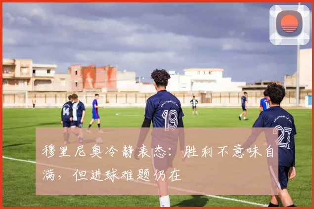 穆里尼奥冷静表态：胜利不意味自满，但进球难题仍在