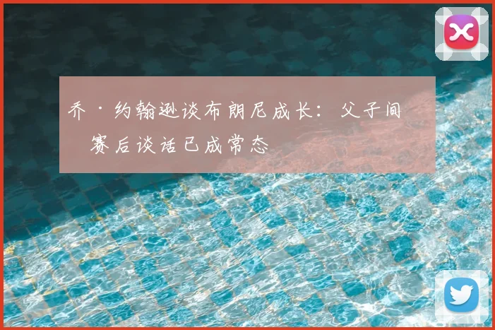 乔·约翰逊谈布朗尼成长：父子间的赛后谈话已成常态