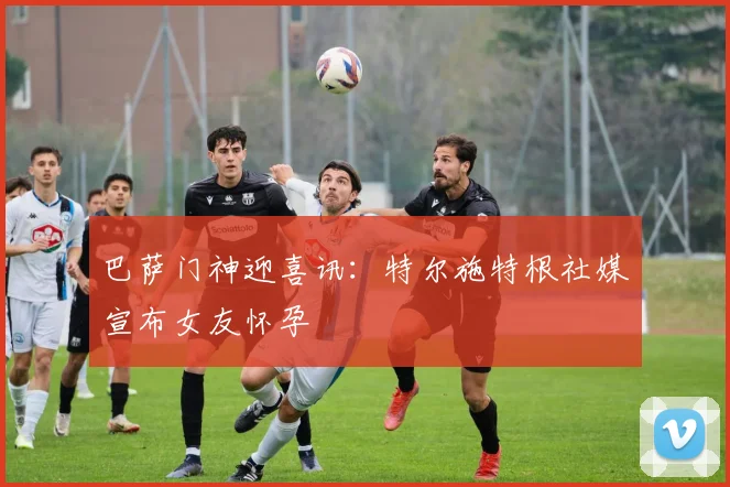 巴萨门神迎喜讯：特尔施特根社媒宣布女友怀孕
